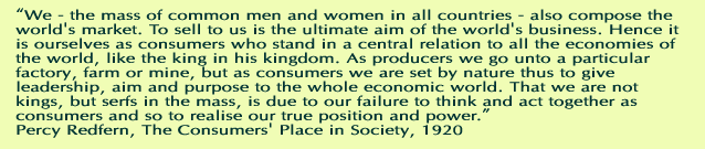 We - the mass of common men and women in all countries - also compose the world's market. To sell to us is the ultimate aim of the world's business. Hence it is ourselves as consumers who stand in a central relation to all the economies of the world, like the king in his kingdom. As producers we go unto a particular factory, farm or mine, but as consumers we are set by nature thus to give leadership, aim and purpose to the whole economic world. That we are not kings, but serfs in the mass, is due to our failure to think and act together as consumers and so to realise our true position and power. Percy Redfern, The Consumers Place in Society